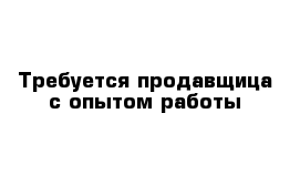 Требуется продавщица с опытом работы